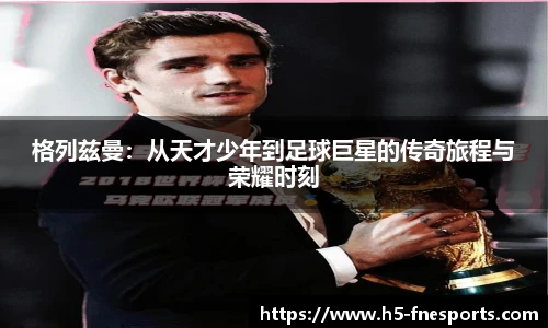 格列兹曼：从天才少年到足球巨星的传奇旅程与荣耀时刻